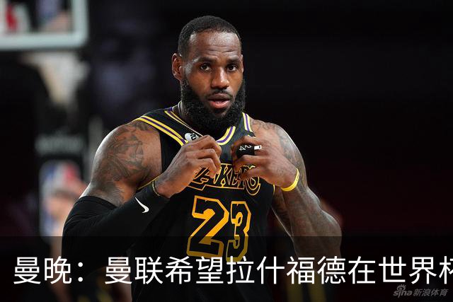曼晚：曼联希望拉什福德在世界杯尽可能表现出色，这有助于出售他